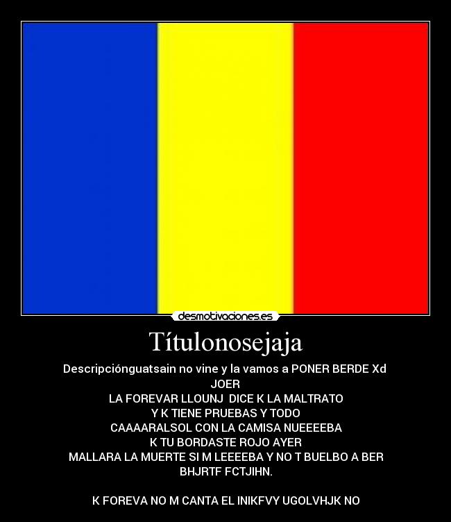 Títulonosejaja - Descripciónguatsain no vine y la vamos a PONER BERDE Xd 
JOER
LA FOREVAR LLOUNJ  DICE K LA MALTRATO
Y K TIENE PRUEBAS Y TODO
CAAAARALSOL CON LA CAMISA NUEEEEBA
K TU BORDASTE ROJO AYER
MALLARA LA MUERTE SI M LEEEEBA Y NO T BUELBO A BER
BHJRTF FCTJIHN.

K FOREVA NO M CANTA EL INIKFVY UGOLVHJK NO