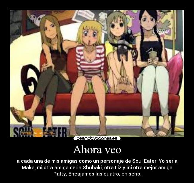 Ahora veo - a cada una de mis amigas como un personaje de Soul Eater. Yo seria
Maka, mi otra amiga seria Shubaki, otra Liz y mi otra mejor amiga
Patty. Encajamos las cuatro, en serio.