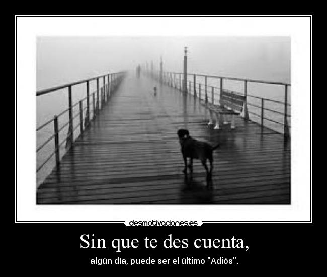 Sin que te des cuenta, - algún día, puede ser el último Adiós.