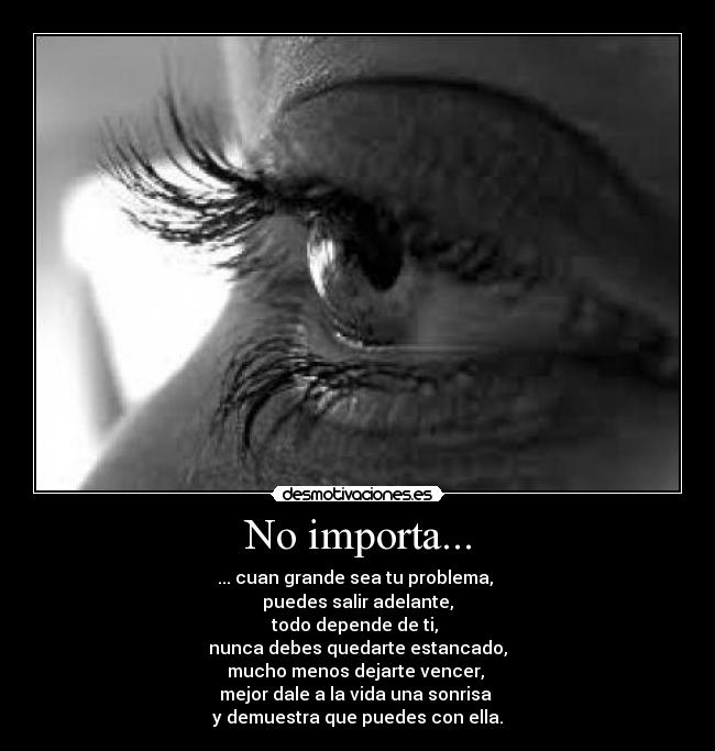 No importa... - ... cuan grande sea tu problema,
puedes salir adelante,
todo depende de ti,
nunca debes quedarte estancado,
mucho menos dejarte vencer,
mejor dale a la vida una sonrisa
y demuestra que puedes con ella.