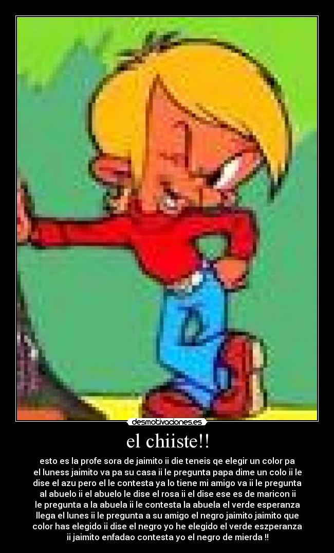 el chiiste!! - esto es la profe sora de jaimito ii die teneis qe elegir un color pa
el luness jaimito va pa su casa ii le pregunta papa dime un colo ii le
dise el azu pero el le contesta ya lo tiene mi amigo va ii le pregunta
al abuelo ii el abuelo le dise el rosa ii el dise ese es de maricon ii
le pregunta a la abuela ii le contesta la abuela el verde esperanza
llega el lunes ii le pregunta a su amigo el negro jaimito jaimito que
color has elegido ii dise el negro yo he elegido el verde eszperanza
ii jaimito enfadao contesta yo el negro de mierda !!