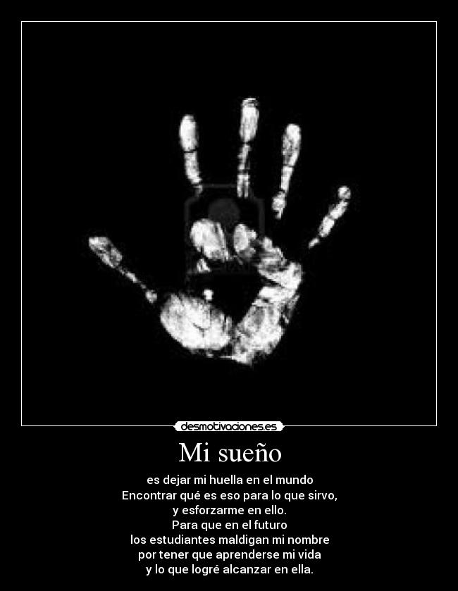 Mi sueño - es dejar mi huella en el mundo
Encontrar qué es eso para lo que sirvo,
y esforzarme en ello.
Para que en el futuro
los estudiantes maldigan mi nombre
por tener que aprenderse mi vida
y lo que logré alcanzar en ella.