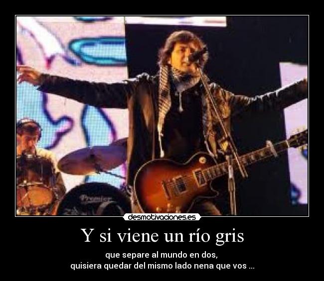 Y si viene un río gris - que separe al mundo en dos, 
quisiera quedar del mismo lado nena que vos ...