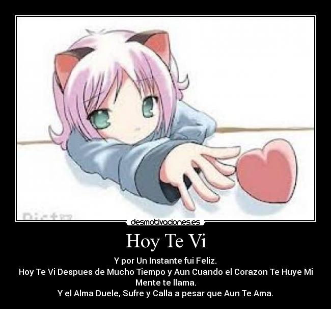 Hoy Te Vi - Y por Un Instante fui Feliz.
Hoy Te Vi Despues de Mucho Tiempo y Aun Cuando el Corazon Te Huye Mi
Mente te llama.
Y el Alma Duele, Sufre y Calla a pesar que Aun Te Ama.