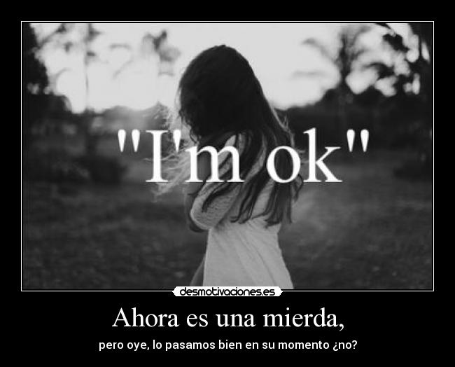 Ahora es una mierda, - pero oye, lo pasamos bien en su momento ¿no?