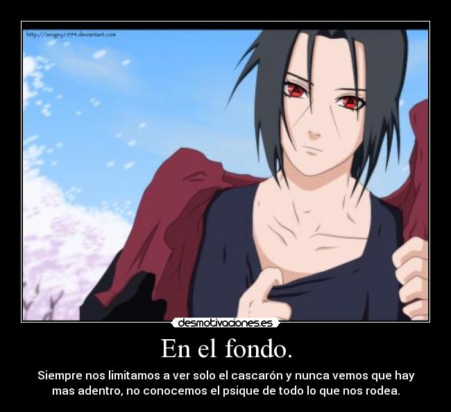 En el fondo. - Siempre nos limitamos a ver solo el cascarón y nunca vemos que hay
mas adentro, no conocemos el psique de todo lo que nos rodea.