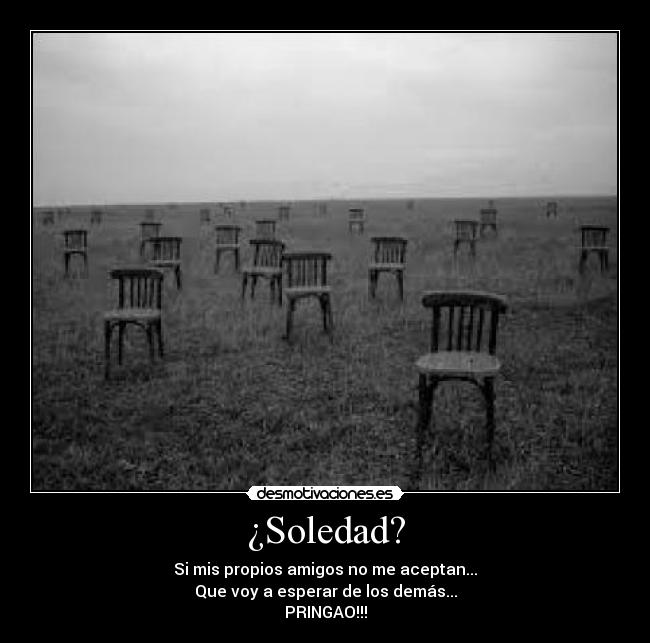 ¿Soledad? - Si mis propios amigos no me aceptan...
Que voy a esperar de los demás...
PRINGAO!!!
