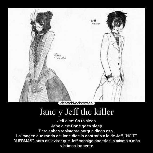 Jane y Jeff the killer - Jeff dice: Go to sleep
Jane dice: Dont go to sleep
Pero sabes realmente porque dicen eso..
La imagen que ronda de Jane dice lo contrario a la de Jeff, “NO TE
DUERMAS”, para así evitar que Jeff consiga hacerles lo mismo a más
víctimas inocente