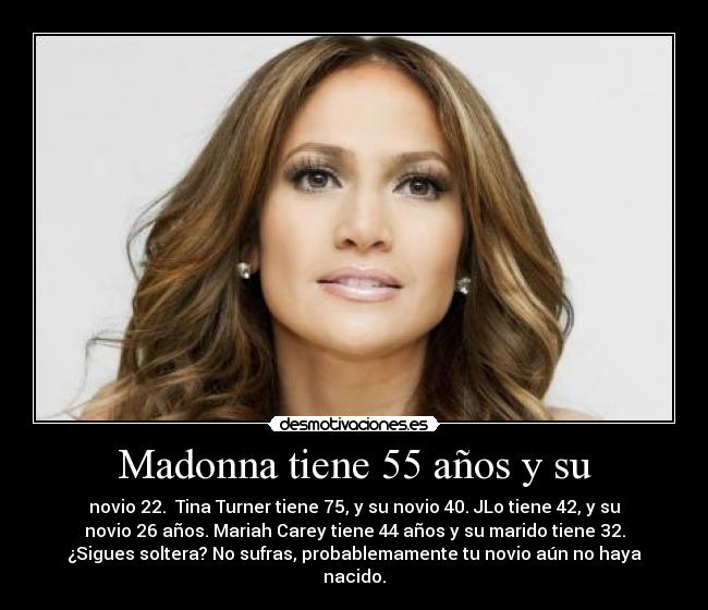 Madonna tiene 55 años y su - novio 22.  Tina Turner tiene 75, y su novio 40. JLo tiene 42, y su
novio 26 años. Mariah Carey tiene 44 años y su marido tiene 32.
¿Sigues soltera? No sufras, probablemamente tu novio aún no haya
nacido.