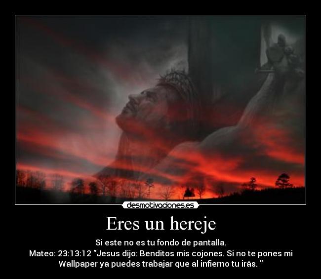 Eres un hereje - Si este no es tu fondo de pantalla.
Mateo: 23:13:12 Jesus dijo: Benditos mis cojones. Si no te pones mi
Wallpaper ya puedes trabajar que al infierno tu irás.