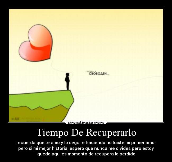 Tiempo De Recuperarlo - recuerda que te amo y lo seguire haciendo no fuiste mi primer amor
pero si mi mejor historia, espero que nunca me olvides pero estoy
quedo aqui es momento de recupera lo perdido
