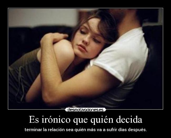 Es irónico que quién decida - terminar la relación sea quién más va a sufrir días después.