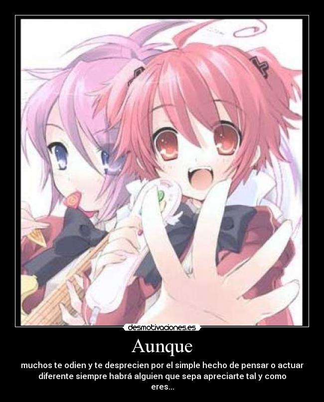 Aunque - muchos te odien y te desprecien por el simple hecho de pensar o actuar
diferente siempre habrá alguien que sepa apreciarte tal y como
eres...