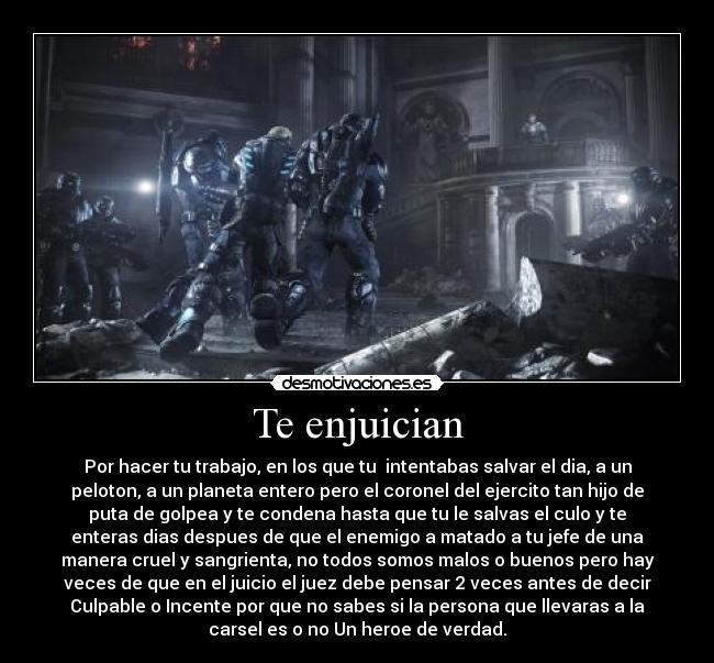 Te enjuician - Por hacer tu trabajo, en los que tu intentabas salvar el dia, a un
peloton, a un planeta entero pero el coronel del ejercito tan hijo de
puta de golpea y te condena hasta que tu le salvas el culo y te
enteras dias despues de que el enemigo a matado a tu jefe de una
manera cruel y sangrienta, no todos somos malos o buenos pero hay
veces de que en el juicio el juez debe pensar 2 veces antes de decir
Culpable o Incente por que no sabes si la persona que llevaras a la
carsel es o no Un heroe de verdad.