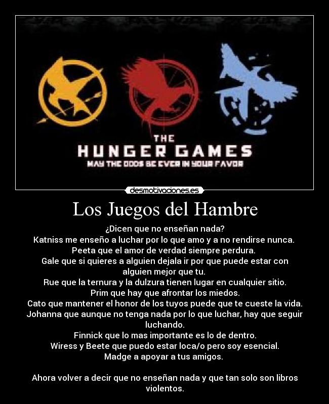 Los Juegos del Hambre - ¿Dicen que no enseñan nada?
Katniss me enseño a luchar por lo que amo y a no rendirse nunca. 
Peeta que el amor de verdad siempre perdura. 
Gale que si quieres a alguien dejala ir por que puede estar con alguien mejor que tu. 
Rue que la ternura y la dulzura tienen lugar en cualquier sitio.
Prim que hay que afrontar los miedos.
Cato que mantener el honor de los tuyos puede que te cueste la vida.
Johanna que aunque no tenga nada por lo que luchar, hay que seguir luchando.
Finnick que lo mas importante es lo de dentro.
Wiress y Beete que puedo estar loca/o pero soy esencial.
Madge a apoyar a tus amigos. 

Ahora volver a decir que no enseñan nada y que tan solo son libros violentos.