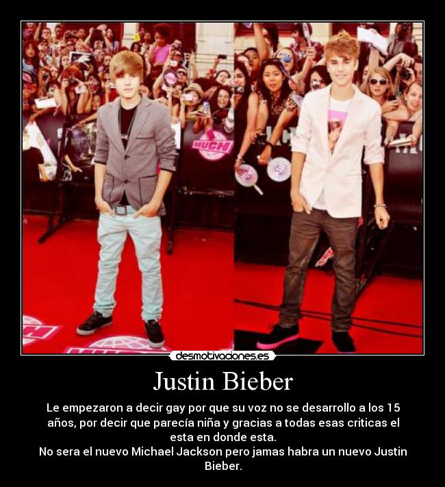 Justin Bieber - Le empezaron a decir gay por que su voz no se desarrollo a los 15
años, por decir que parecía niña y gracias a todas esas criticas el
esta en donde esta.
No sera el nuevo Michael Jackson pero jamas habra un nuevo Justin
Bieber.