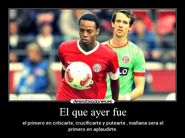 El que ayer fue - el primero en criticarte, crucificarte y putearte , mañana sera el primero en aplaudirte.
