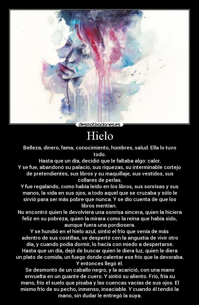 Hielo - Belleza, dinero, fama, conocimiento, hombres, salud. Ella lo tuvo
todo.
Hasta que un día, decidió que le faltaba algo: calor.
Y se fue, abandonó su palacio, sus riquezas, su interminable cortejo
de pretendientes, sus libros y su maquillaje, sus vestidos, sus
collares de perlas.
Y fue regalando, como había leído en los libros, sus sonrisas y sus
manos, la vida en sus ojos, a todo aquel que se cruzaba y sólo le
sirvió para ser más pobre que nunca. Y se dio cuenta de que los
libros mentían. 
No encontró quien le devolviera una sonrisa sincera, quien la hiciera
feliz en su pobreza, quien la mirara como la reina que había sido,
aunque fuera una pordiosera.
Y se hundió en el hielo azul, sintió el frío que venía de más
adentro de sus costillas, se despertó con la angustia de vivir otro
día, y cuando podía dormir, lo hacía con miedo a despertarse.
Hasta que un día, dejó de buscar quien le diera luz, quien le diera
un plato de comida, un fuego donde calentar ese frío que la devoraba.
Y entonces llegó él.
Se desmontó de un caballo negro, y la acarició, con una mano
envuelta en un guante de cuero. Y sintió su aliento. Frío, fría su
mano, frío el suelo que pisaba y las cuencas vacías de sus ojos. El
mismo frío de su pecho, inmenso, insaciable. Y cuando él tendió la
mano, sin dudar le entregó la suya.
