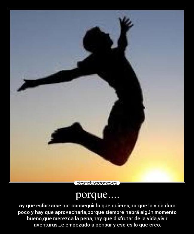 porque.... - ay que esforzarse por conseguir lo que quieres,porque la vida dura
poco y hay que aprovecharla,porque siempre habrá algún momento
bueno,que merezca la pena,hay que disfrutar de la vida,vivir
aventuras...e empezado a pensar y eso es lo que creo.