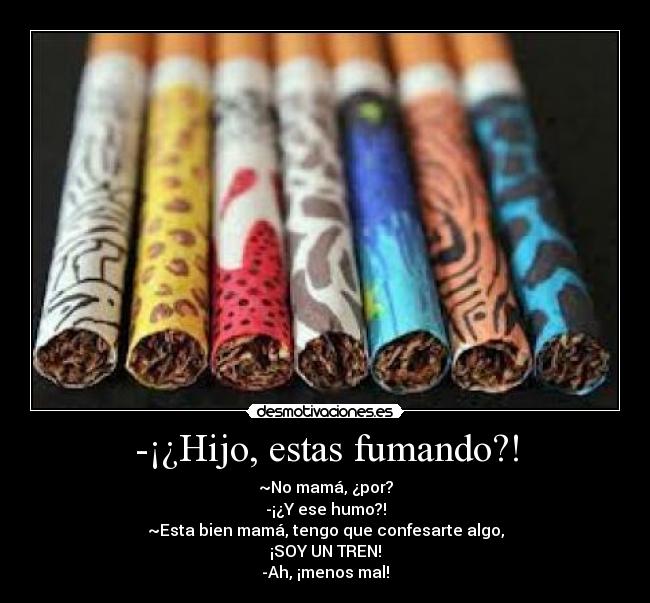 -¡¿Hijo, estas fumando?! - ~No mamá, ¿por?
-¡¿Y ese humo?!
~Esta bien mamá, tengo que confesarte algo,
¡SOY UN TREN!
-Ah, ¡menos mal!