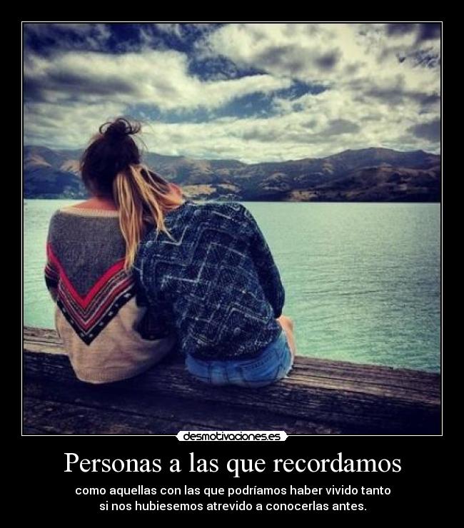 Personas a las que recordamos - como aquellas con las que podríamos haber vivido tanto
si nos hubiesemos atrevido a conocerlas antes.