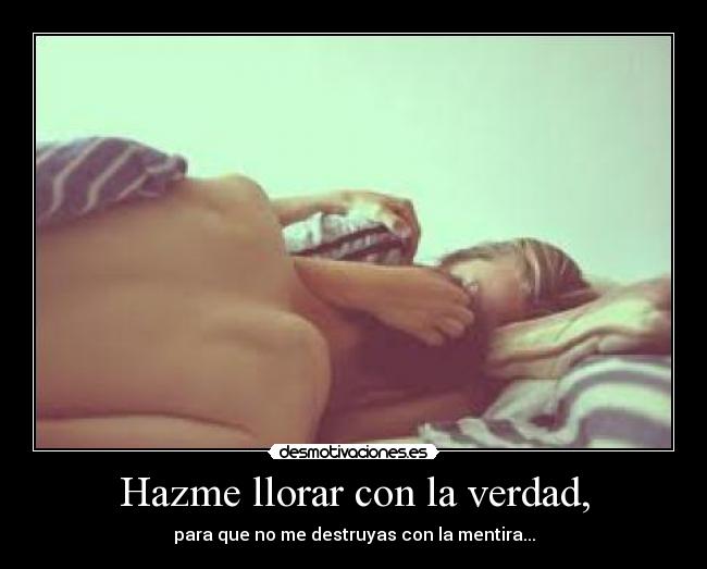 Hazme llorar con la verdad, - para que no me destruyas con la mentira...
