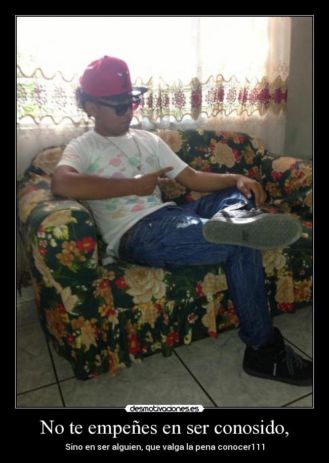 No te empeñes en ser conosido, -