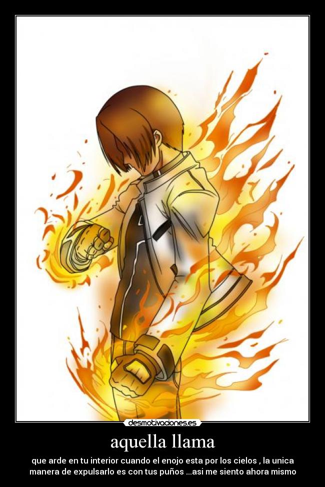aquella llama - que arde en tu interior cuando el enojo esta por los cielos , la unica
manera de expulsarlo es con tus puños ...asi me siento ahora mismo