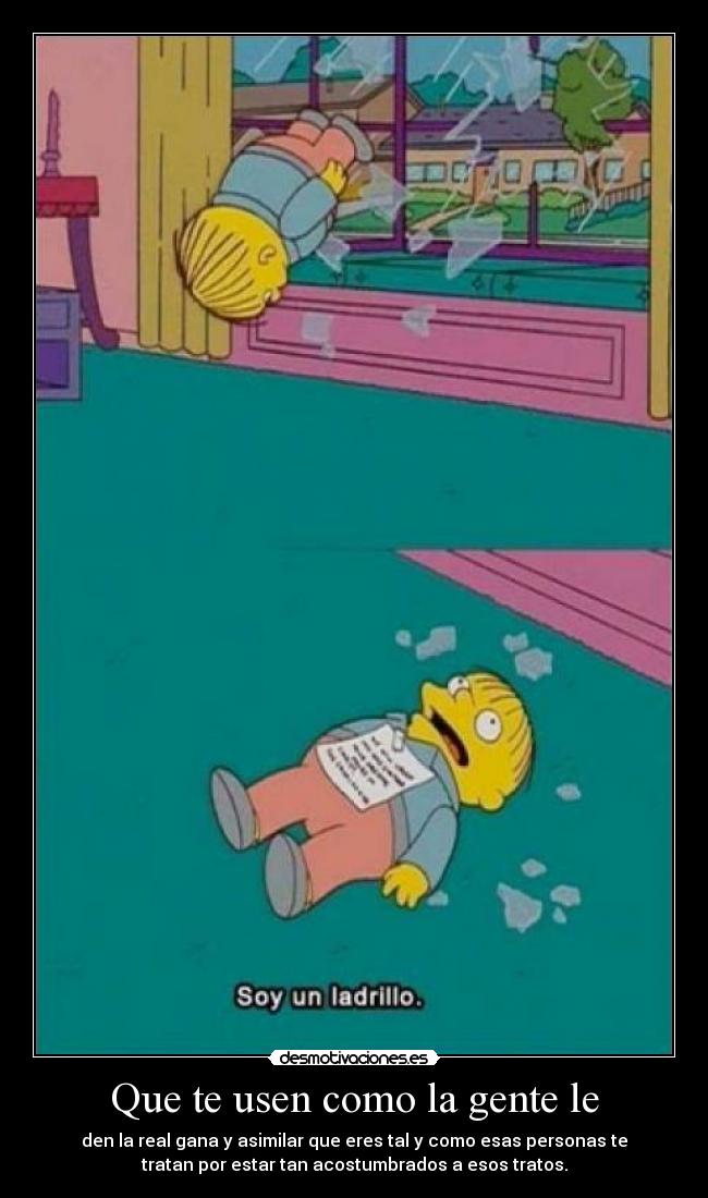 Que te usen como la gente le - den la real gana y asimilar que eres tal y como esas personas te
tratan por estar tan acostumbrados a esos tratos.