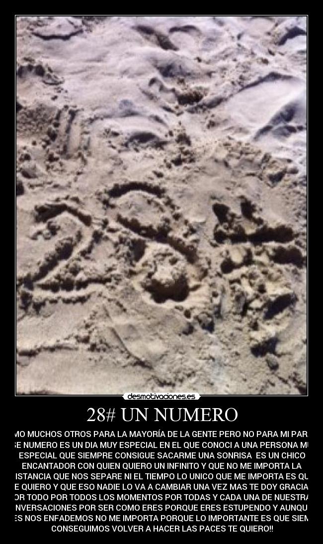 28# UN NUMERO - COMO MUCHOS OTROS PARA LA MAYORÍA DE LA GENTE PERO NO PARA MI PARA MI
ESE NUMERO ES UN DIA MUY ESPECIAL EN EL QUE CONOCI A UNA PERSONA MUY
ESPECIAL QUE SIEMPRE CONSIGUE SACARME UNA SONRISA ES UN CHICO
ENCANTADOR CON QUIEN QUIERO UN INFINITO Y QUE NO ME IMPORTA LA
DISTANCIA QUE NOS SEPARE NI EL TIEMPO LO UNICO QUE ME IMPORTA ES QUE
TE QUIERO Y QUE ESO NADIE LO VA A CAMBIAR UNA VEZ MAS TE DOY GRACIAS
POR TODO POR TODOS LOS MOMENTOS POR TODAS Y CADA UNA DE NUESTRAS
CONVERSACIONES POR SER COMO ERES PORQUE ERES ESTUPENDO Y AUNQUE A
VECES NOS ENFADEMOS NO ME IMPORTA PORQUE LO IMPORTANTE ES QUE SIEMPRE
CONSEGUIMOS VOLVER A HACER LAS PACES TE QUIERO!!