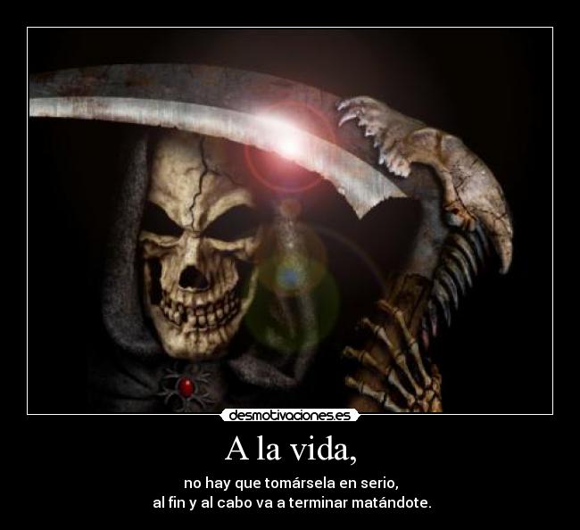 A la vida, - no hay que tomársela en serio,
al fin y al cabo va a terminar matándote.