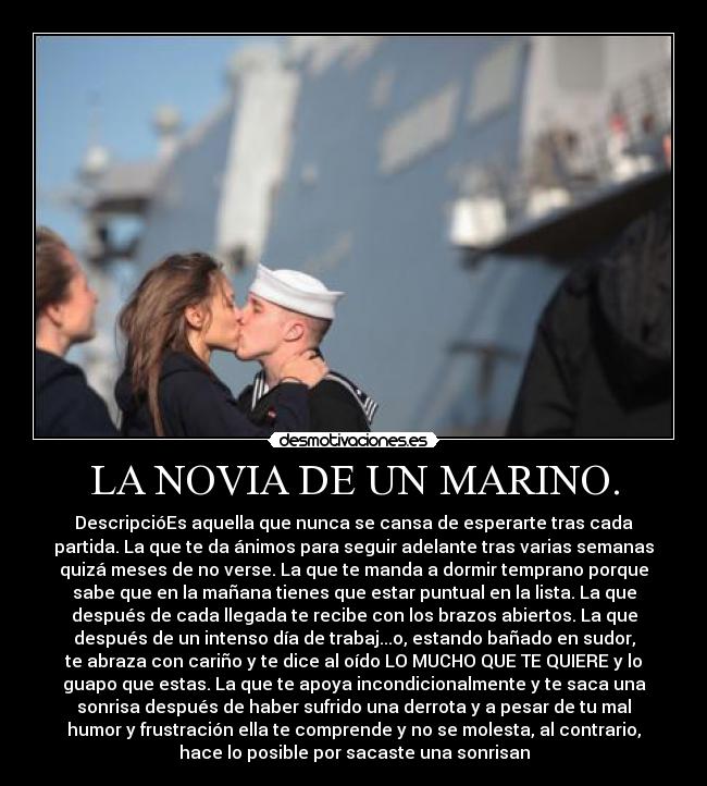 LA NOVIA DE UN MARINO. - DescripcióEs aquella que nunca se cansa de esperarte tras cada
partida. La que te da ánimos para seguir adelante tras varias semanas
quizá meses de no verse. La que te manda a dormir temprano porque
sabe que en la mañana tienes que estar puntual en la lista. La que
después de cada llegada te recibe con los brazos abiertos. La que
después de un intenso día de trabaj...o, estando bañado en sudor,
te abraza con cariño y te dice al oído LO MUCHO QUE TE QUIERE y lo
guapo que estas. La que te apoya incondicionalmente y te saca una
sonrisa después de haber sufrido una derrota y a pesar de tu mal
humor y frustración ella te comprende y no se molesta, al contrario,
hace lo posible por sacaste una sonrisan