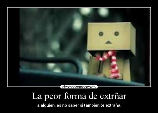 La peor forma de extrñar - a alguien, es no saber si también te extraña.