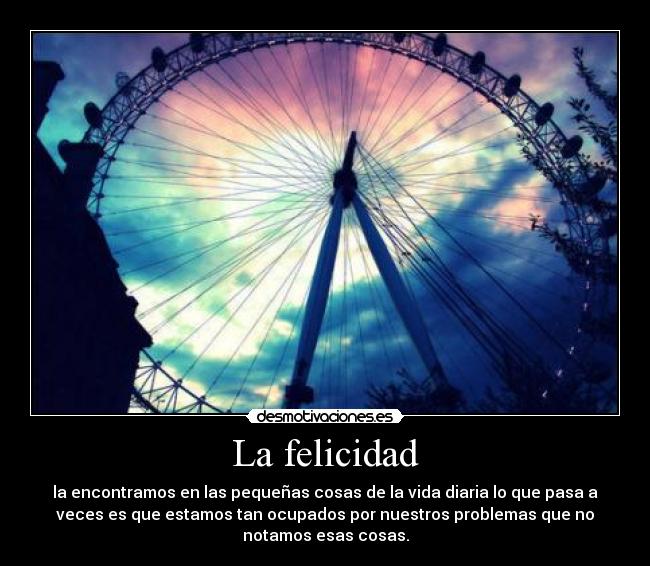 La felicidad - la encontramos en las pequeñas cosas de la vida diaria lo que pasa a
veces es que estamos tan ocupados por nuestros problemas que no
notamos esas cosas.