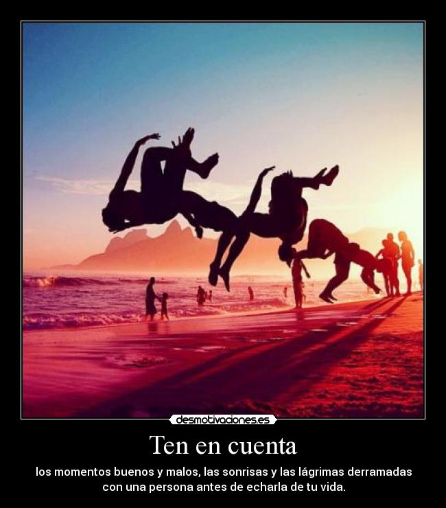 Ten en cuenta - los momentos buenos y malos, las sonrisas y las lágrimas derramadas
con una persona antes de echarla de tu vida.