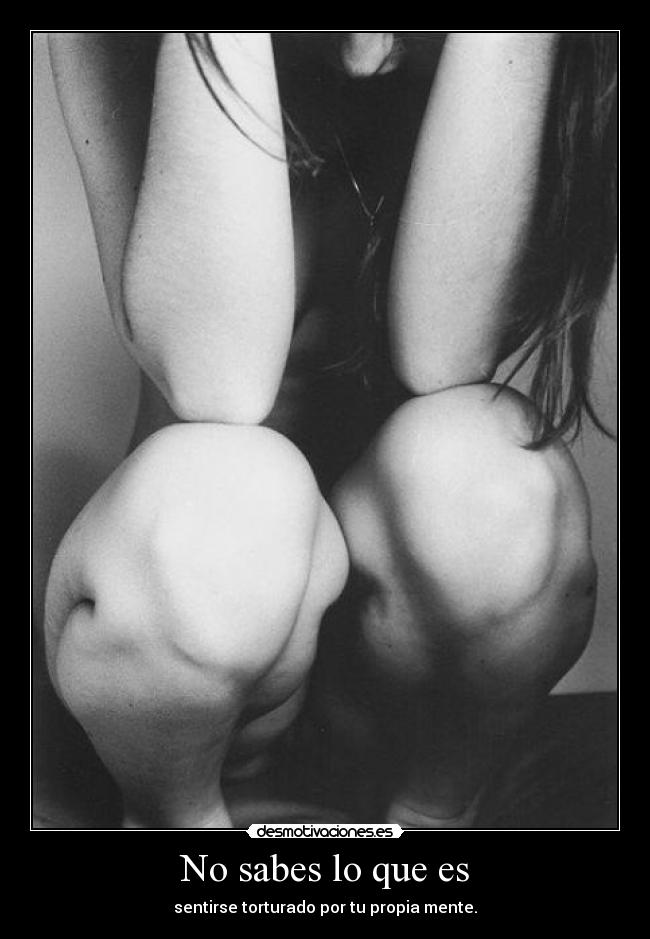 No sabes lo que es - sentirse torturado por tu propia mente.