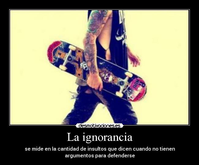 La ignorancia - se mide en la cantidad de insultos que dicen cuando no tienen
argumentos para defenderse