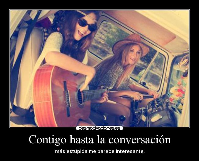 Contigo hasta la conversación - más estúpida me parece interesante.