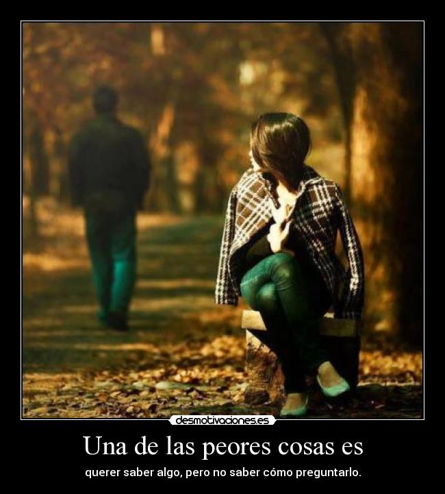 Una de las peores cosas es - querer saber algo, pero no saber cómo preguntarlo.