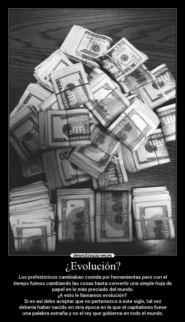 ¿Evolución? - Los prehistóricos cambiaban comida por herramientas pero con el
tiempo fuimos cambiando las cosas hasta convertir una simple hoja de
papel en lo más preciado del mundo.
¿A esto le llamamos evolución?
Sí es así debo aceptar que no pertenezco a este siglo, tal vez
debería haber nacido en otra época en la que el capitalismo fuese
una palabra extraña y no el rey que gobierna en todo el mundo.
