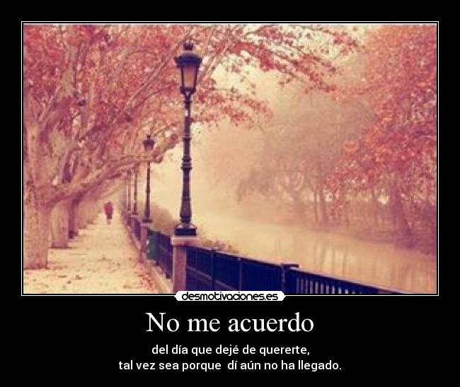 No me acuerdo - del día que dejé de quererte,
tal vez sea porque  dí aún no ha llegado.