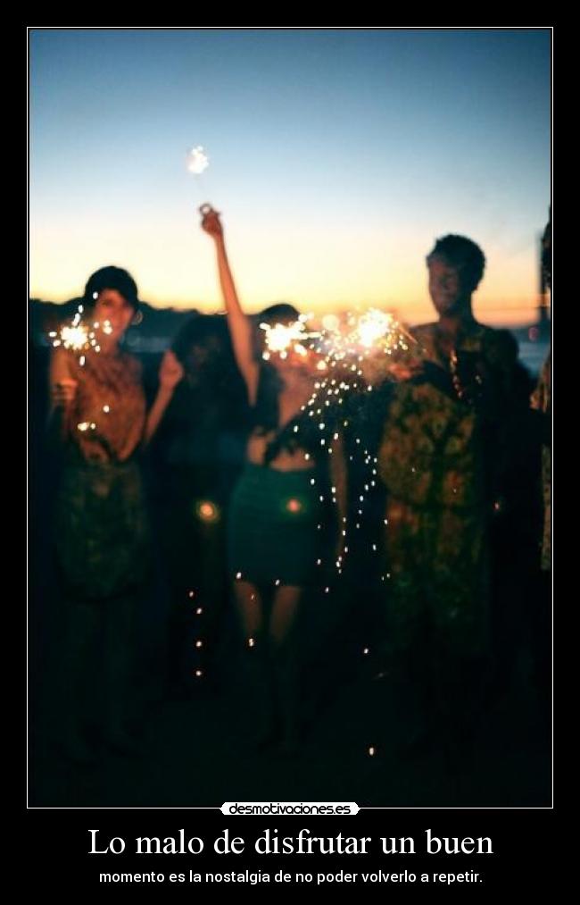 Lo malo de disfrutar un buen - momento es la nostalgia de no poder volverlo a repetir.