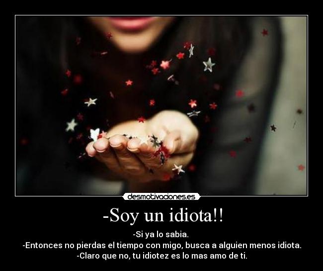 -Soy un idiota!! - -Si ya lo sabia.
-Entonces no pierdas el tiempo con migo, busca a alguien menos idiota.
-Claro que no, tu idiotez es lo mas amo de ti.