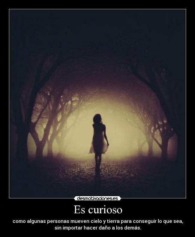 Es curioso - como algunas personas mueven cielo y tierra para conseguir lo que sea,
sin importar hacer daño a los demás.