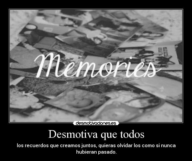 Desmotiva que todos - los recuerdos que creamos juntos, quieras olvidar los como si nunca
hubieran pasado.
