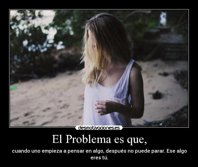 El Problema es que, - cuando uno empieza a pensar en algo, después no puede parar. Ese algo eres tú.
