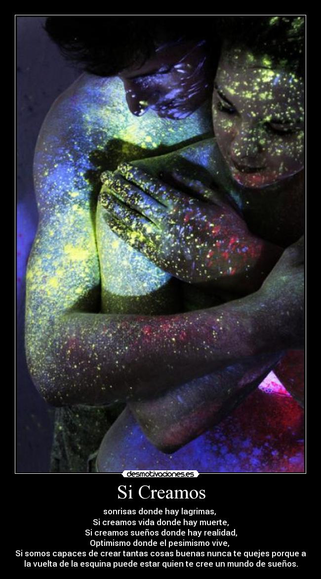 Si Creamos - sonrisas donde hay lagrimas,
Si creamos vida donde hay muerte,
Si creamos sueños donde hay realidad,
Optimismo donde el pesimismo vive,
Si somos capaces de crear tantas cosas buenas nunca te quejes porque a
la vuelta de la esquina puede estar quien te cree un mundo de sueños.