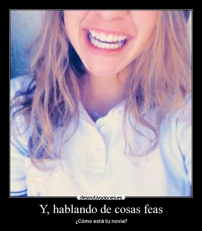 Y, hablando de cosas feas - ¿Cómo está tu novia?