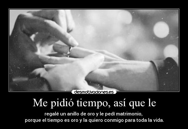 Me pidió tiempo, así que le - regalé un anillo de oro y le pedí matrimonio,
porque el tiempo es oro y la quiero conmigo para toda la vida.