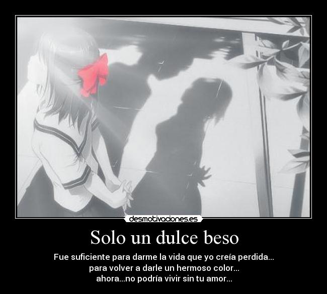 Solo un dulce beso - Fue suficiente para darme la vida que yo creía perdida...
para volver a darle un hermoso color...
ahora...no podría vivir sin tu amor...